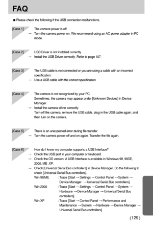 Page 129129
FA Q
Please check the following if the USB connection malfunctions.
[Case 1]  The camera power is off.
Turn the camera power on. We recommend using an AC power adapter in PC
mode.
[Case 2] USB Driver is not installed correctly.
Install the USB Driver correctly. Refer to page 107.
[Case 3] The USB cable is not connected or you are using a cable with an incorrect
specification.
Use a USB cable with the correct specification.
[Case 4] The camera is not recognized by your PC. 
Sometimes, the camera may...