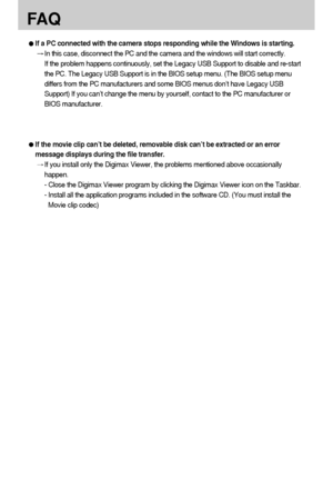 Page 132132
FA Q
If a PC connected with the camera stops responding while the Windows is starting. 
In this case, disconnect the PC and the camera and the windows will start correctly. 
If the problem happens continuously, set the Legacy USB Support to disable and re-start
the PC. The Legacy USB Support is in the BIOS setup menu. (The BIOS setup menu
differs from the PC manufacturers and some BIOS menus don’t have Legacy USB
Support) If you can’t change the menu by yourself, contact to the PC manufacturer or...