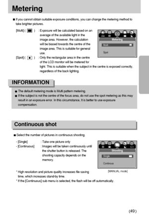 Page 4949
Metering
If you cannot obtain suitable exposure conditions, you can change the metering method to
take brighter pictures.
[Multi] (           ) : Exposure will be calculated based on an
average of the available light in the
image area. However, the calculation
will be biased towards the centre of the
image area. This is suitable for general
use.
[Spot] (           ) : Only the rectangular area in the centre
of the LCD monitor will be metered for
light. This is suitable when the subject in the centre...