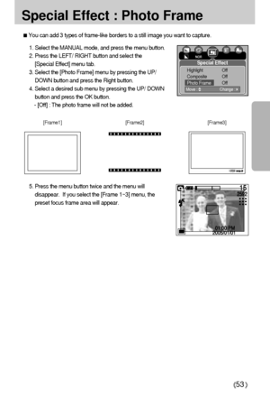 Page 5353
Special Effect : Photo Frame
You can add 3 types of frame-like borders to a still image you want to capture.
1. Select the MANUAL mode, and press the menu button.
2. Press the LEFT/ RIGHT button and select the 
[Special Effect] menu tab.
3. Select the [Photo Frame] menu by pressing the UP/
DOWN button and press the Right button.
4. Select a desired sub menu by pressing the UP/ DOWN
button and press the OK button.
- [Off] : The photo frame will not be added. 
5. Press the menu button twice and the menu...