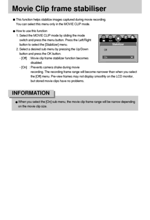 Page 5454
Movie Clip frame stabiliser
This function helps stabilize images captured during movie recording.
You can select this menu only in the MOVIE CLIP mode.
How to use this function 
1. Select the MOVIE CLIP mode by sliding the mode
switch and press the menu button. Press the Left/Right
button to select the [Stabilizer] menu.
2. Select a desired sub menu by pressing the Up/Down
button and press the OK button. 
- [Off] : Movie clip frame stabilizer function becomes
disabled. 
- [On] : Prevents camera shake...