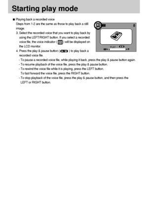 Page 5858
Starting play mode
Playing back a recorded voice
Steps from 1-2 are the same as those to play back a still
image.
3. Select the recorded voice that you want to play back by
using the LEFT/RIGHT button. If you select a recorded
voice file, the voice indicator (        ) will be displayed on
the LCD monitor.
4. Press the play & pause button (            ) to play back a
recorded voice file.
- To pause a recorded voice file, while playing it back, press the play & pause button again.
- To resume playback...