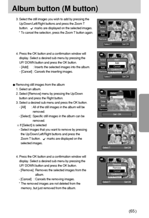 Page 6565
Album button (M button)
Select:T Set:OK
Select:T Set:OK
Remove
Remove
Cancel
Confirm:OK
Select
Slide
Add
Remove
Set : OK
Select:T        Set:OK
Select:T        Set:OK
3. Select the still images you wish to add by pressing the
Up/Down/Left/Right buttons and press the Zoom T
button.        marks are displayed on the selected images.
* To cancel the selection, press the Zoom T button again. 
4. Press the OK button and a confirmation window will
display. Select a desired sub menu by pressing the
UP/ DOWN...
