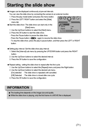 Page 7171
Starting the slide show
Images can be displayed continuously at pre-set intervals.
You can view the slide show by connecting the camera to an external monitor.
1. Press the play mode button and press the menu button.
2. Press the LEFT/ RIGHT button and select the [Slide]
menu tab.
Start the slide show: The slide show can start only in the
[Start] menu.
1. Use the Up/Down buttons to select the [Start] menu.
2. Press the OK button to start the slide show.
- Press the Pause button to pause the slide...