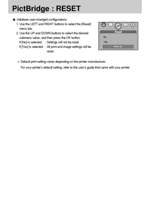 Page 8282
PictBridge : RESET
Initialises user-changed configurations.
1. Use the LEFT and RIGHT buttons to select the [Reset]
menu tab.
2. Use the UP and DOWN buttons to select the desired
submenu value, and then press the OK button.
If [No] is selected : Settings will not be reset.
If [Yes] is selected : All print and image settings will be
reset.
Default print setting varies depending on the printer manufacturer.
For your printer’s default setting, refer to the user’s guide that came with your printer.
Reset...