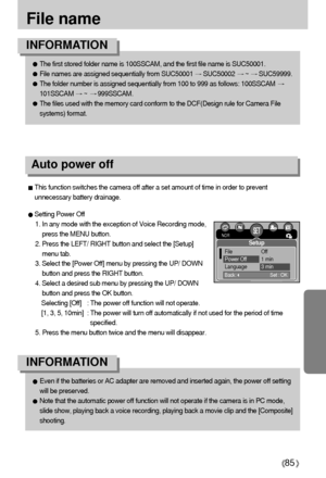 Page 8585
File name
The first stored folder name is 100SSCAM, and the first file name is SUC50001.
File names are assigned sequentially from SUC50001 SUC50002 ~ SUC59999.
The folder number is assigned sequentially from 100 to 999 as follows: 100SSCAM 
101SSCAM ~ 999SSCAM.
The files used with the memory card conform to the DCF(Design rule for Camera File
systems) format.
INFORMATION
Even if the batteries or AC adapter are removed and inserted again, the power off setting
will be preserved.
Note that the...