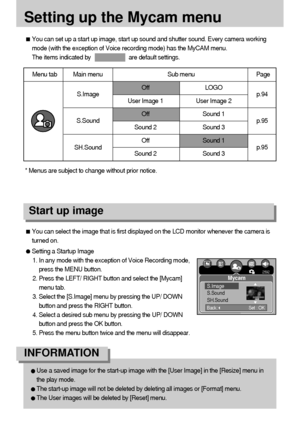 Page 9494
Setting up the Mycam menu
You can set up a start up image, start up sound and shutter sound. Every camera working
mode (with the exception of Voice recording mode) has the MyCAM menu.
The items indicated by                        are default settings.
Menu tab Main menu Sub menu Page
Off LOGO
User Image 1 User Image 2
Off Sound 1
Sound 2 Sound 3
Off Sound 1
Sound 2 Sound 3
S.Image
S.Sound
SH.Soundp.94
p.95
p.95
You can select the image that is first displayed on the LCD monitor whenever the camera is...