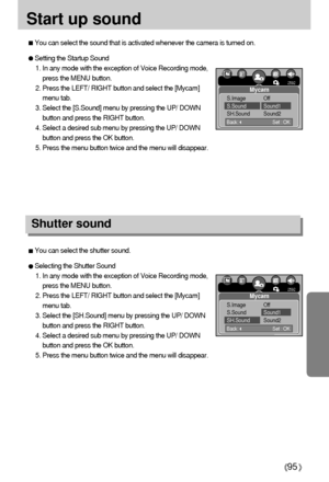 Page 9595
Start up sound
Shutter sound
Setting the Startup Sound
1. In any mode with the exception of Voice Recording mode,
press the MENU button.
2. Press the LEFT/ RIGHT button and select the [Mycam]
menu tab.
3. Select the [S.Sound] menu by pressing the UP/ DOWN
button and press the RIGHT button.
4. Select a desired sub menu by pressing the UP/ DOWN
button and press the OK button.
5. Press the menu button twice and the menu will disappear.
You can select the sound that is activated whenever the camera is...