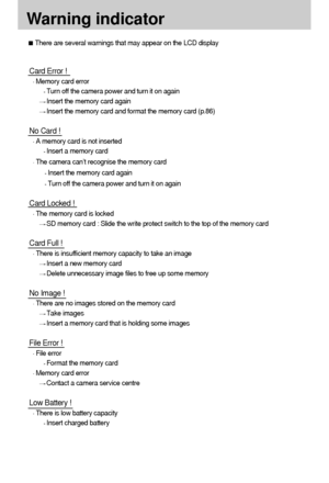 Page 9898
Warning indicator
There are several warnings that may appear on the LCD display
Card Error !
Memory card error
Turn off the camera power and turn it on again
Insert the memory card again
Insert the memory card and format the memory card (p.86)
No Card !
A memory card is not inserted
Insert a memory card
The camera can’t recognise the memory card
Insert the memory card again
Turn off the camera power and turn it on again
Card Locked !
The memory card is locked
SD memory card : Slide the write protect...