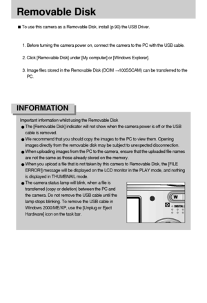 Page 102102
Removable Disk
To use this camera as a Removable Disk, install (p.90) the USB Driver.
1. Before turning the camera power on, connect the camera to the PC with the USB cable.
2. Click [Removable Disk] under [My computer] or [Windows Explorer].
3. Image files stored in the Removable Disk (DCIM 
100SSCAM) can be transferred to the
PC.
Important information whilst using the Removable Disk
The [Removable Disk] indicator will not show when the camera power is off or the USB
cable is removed.
We recommend...