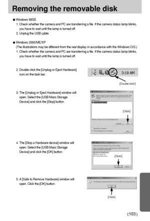 Page 103103
Removing the removable disk
[Click!]
[Click!]
[Click!]
Windows 98SE
1. Check whether the camera and PC are transferring a file. If the camera status lamp blinks,
you have to wait until the lamp is turned off.
2. Unplug the USB cable.
Windows 2000/ME/XP
(The illustrations may be different from the real display in accordance with the Windows O/S.)
1. Check whether the camera and PC are transferring a file. If the camera status lamp blinks,
you have to wait until the lamp is turned off.
2. Double-click...