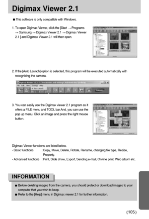 Page 105105
Digimax Viewer 2.1
3. You can easily use the Digimax viewer 2.1 program as it
offers a FILE menu and TOOL bar.And, you can use the
pop up menu. Click an image and press the right mouse
button.
Digimax Viewer functions are listed below.
- Basic functions : Copy, Move, Delete, Rotate, Rename, changing file type, Resize,
Property.
- Advanced functions : Print, Slide show, Export, Sending e-mail, On-line print, Web album etc.
Before deleting images from the camera, you should protect or download images...