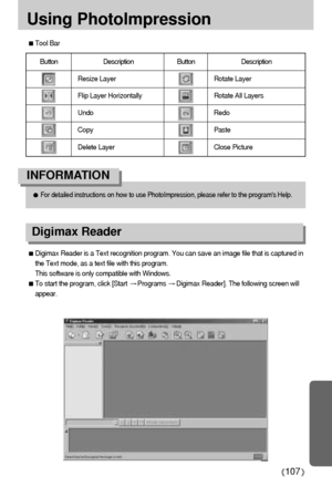 Page 107107
Using PhotoImpression
Tool Bar
Button Description Button  Description
Resize Layer
Flip Layer Horizontally
Undo
Copy
Delete LayerRotate Layer
Rotate All Layers
Redo
Paste
Close Picture
For detailed instructions on how to use PhotoImpression, please refer to the programs Help.
INFORMATION
Digimax Reader is a Text recognition program. You can save an image file that is captured in
the Text mode, as a text file with this program. 
This software is only compatible with Windows.
To start the program,...