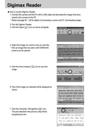 Page 108108
Digimax Reader
How to use the Digimax Reader
1. Connect the camera and the PC with a USB cable and download the images that were
stored in the camera to the PC.  
* 
Please see page 99 ~ 100 for details on Connecting a camera and PC, Downloading images. 
2. Run the Digimax Reader.
3. Click the Open(        ) icon as shown alongside. 
4. Select the image you want to save as a text file. 
* Only an image that was taken with SAMSUNG
camera can be opened. 
5. Click the Area Analysis(       ) icon to scan...