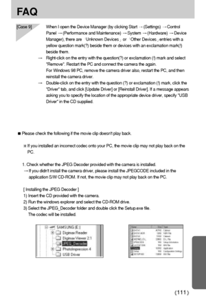 Page 111111
FA Q
Please check the following if the movie clip doesnt play back.
If you installed an incorrect codec onto your PC, the movie clip may not play back on the
PC. 
1. Check whether the JPEG Decoder provided with the camera is installed.
If you didnt install the camera driver, please install the JPEGCODE included in the
application S/W CD-ROM. If not, the movie clip may not play back on the PC. 
[ Installing the JPEG Decoder ]
1) Insert the CD provided with the camera. 
2) Run the windows explorer and...