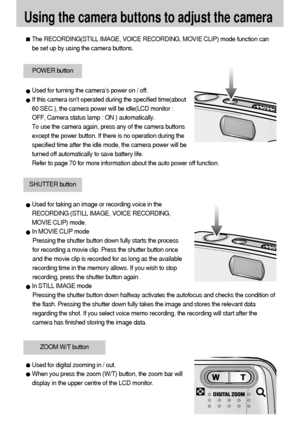 Page 2222
Using the camera buttons to adjust the camera
The RECORDING(STILL IMAGE, VOICE RECORDING, MOVIE CLIP) mode function can
be set up by using the camera buttons.
POWER button
SHUTTER button
Used for digital zooming in / out.
When you press the zoom (W/T) button, the zoom bar will
display in the upper centre of the LCD monitor.
ZOOM W/T button
Used for turning the camera’s power on / off.
If this camera isn’t operated during the specified time(about
60 SEC.), the camera power will be idle(LCD monitor :...