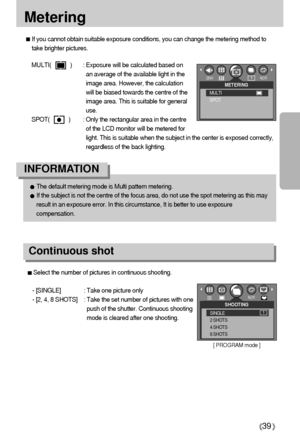 Page 3939
Metering
If you cannot obtain suitable exposure conditions, you can change the metering method to
take brighter pictures.
MULTI(            ) : Exposure will be calculated based on
an average of the available light in the
image area. However, the calculation
will be biased towards the centre of the
image area. This is suitable for general
use.
SPOT(            ) : Only the rectangular area in the centre
of the LCD monitor will be metered for
light. This is suitable when the subject in the center is...