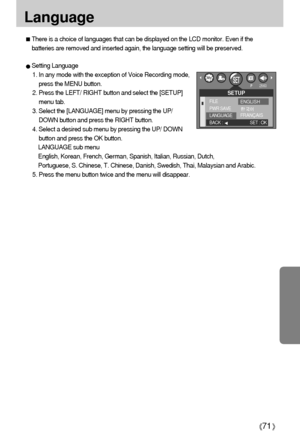 Page 7171
Language 
Setting Language
1. In any mode with the exception of Voice Recording mode,
press the MENU button.
2. Press the LEFT/ RIGHT button and select the [SETUP]
menu tab.
3. Select the [LANGUAGE] menu by pressing the UP/
DOWN button and press the RIGHT button.
4. Select a desired sub menu by pressing the UP/ DOWN
button and press the OK button. 
LANGUAGE sub menu
English, Korean, French, German, Spanish, Italian, Russian, Dutch, 
Portuguese, S. Chinese, T. Chinese, Danish, Swedish, Thai, Malaysian...