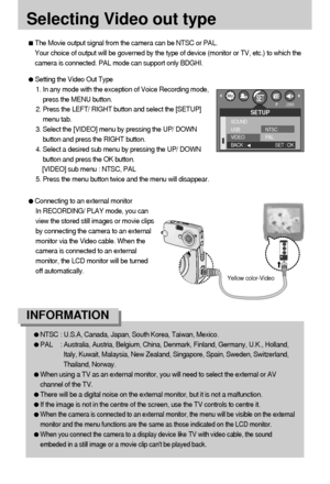 Page 7676
Selecting Video out type
The Movie output signal from the camera can be NTSC or PAL. 
Your choice of output will be governed by the type of device (monitor or TV, etc.) to which the
camera is connected. PAL mode can support only BDGHI.
Setting the Video Out Type
1. In any mode with the exception of Voice Recording mode,
press the MENU button.
2. Press the LEFT/ RIGHT button and select the [SETUP]
menu tab.
3. Select the [VIDEO] menu by pressing the UP/ DOWN
button and press the RIGHT button.
4. Select...