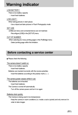 Page 8383
Warning indicator
The camera doesn’t switch on
There is low battery capacity
Insert fresh batteries
Batteries are inserted incorrectly with the reverse polarities
Insert the batteries according to the polarity marks (+, -)
The camera power ceases whilst in use
The batteries are exhausted
Insert fresh batteries
The Camera is turned off automatically
Turn off the camera power and turn it on again
Batteries drain quickly
The Camera is being used in low temperatures
Keep the camera in warm conditions...