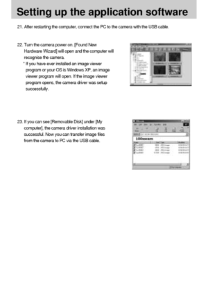 Page 9696
Setting up the application software
21. After restarting the computer, connect the PC to the camera with the USB cable.
22. Turn the camera power on. [Found New
Hardware Wizard] will open and the computer will
recognise the camera.
* If you have ever installed an image viewer
program or your OS is Windows XP, an image
viewer program will open. If the image viewer
program opens, the camera driver was setup
successfully.
23. If you can see [Removable Disk] under [My
computer], the camera driver...