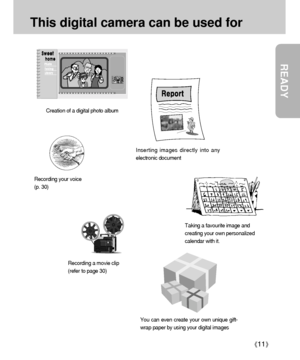 Page 11READY
11
This digital camera can be used for
Inserting images directly into any
electronic document
Taking a favourite image and
creating your own personalized
calendar with it.
You can even create your own unique gift-
wrap paper by using your digital images
Creation of a digital photo album
Recording your voice
(p. 30)
Recording a movie clip
(refer to page 30)
Downloaded From camera-usermanual.com Samsung Manuals 