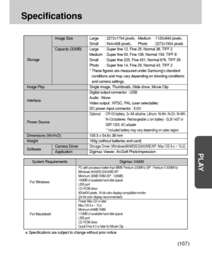 Page 107107
PLAY
Specifications
Image Size Large : 2272x1704 pixels, Medium : 1120x840 pixels,
Small : 544x408 pixels, Photo : 2272x1504 pixels
Capacity (32MB) Large : Super fine 12, Fine 25, Normal 38, TIFF 2
Medium : Super fine 53, Fine 106, Normal 159, TIFF 8
Small : Super fine 225, Fine 451, Normal 676, TIFF 35
Photo : Super fine 14, Fine 29, Normal 43, TIFF 2
* These figures are measured under Samsung’s standard
conditions and may vary depending on shooting conditions
and camera settings.
Image Play Single...