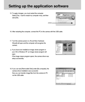 Page 114114
Setting up the application software
15. To apply changes, you must restart the computer. 
Select [Yes, I want to restart my computer now], and then
click [OK].
16. After restarting the computer, connect the PC to the camera with the USB cable.
18. If you can see [Removable Disk] under [My computer], the
camera driver installation was successful. 
Now you can transfer image files from the camera to PC
via the USB cable.
[Click!]
17. Turn the camera power on. [Found New Hardware
Wizard] will open and...