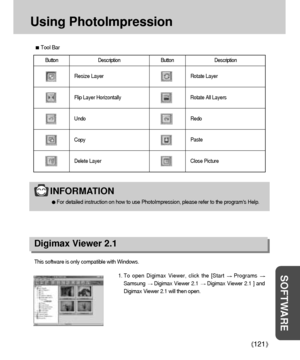 Page 121121
SOFTWARE
Using PhotoImpression
Tool Bar
Button Description Button  Description
Resize Layer
Flip Layer Horizontally
Undo
Copy
Delete Layer
Rotate Layer
Rotate All Layers
Redo
Paste
Close Picture
Digimax Viewer 2.1
This software is only compatible with Windows.
1. To open Digimax Viewer, click the [Start 
Programs 
Samsung Digimax Viewer 2.1 Digimax Viewer 2.1 ] and
Digimax Viewer 2.1 will then open. 
INFORMATION
For detailed instruction on how to use PhotoImpression, please refer to the programs...