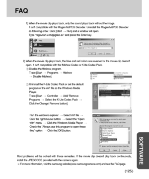 Page 125125
SOFTWARE
FA Q
1) When the movie clip plays back, only the sound plays back without the image. 
It isnt compatible with the Mogen MJPEG Decoder. Uninstall the Mogen MJPEG Decoder
as following order. Click [Start
Run] and a window will open. 
Type regsvr32 /u m3jpgdec.ax and press the Enter key. 
Most problems will be solved with those remedies. If the movie clip doesnt play back continuously,
install the JPEGCODE provided with the camera again. 
For more information, visit the samsung...