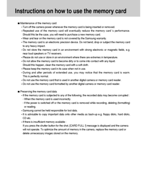 Page 2222
Instructions on how to use the memory card
Maintenance of the memory card
Turn off the camera power whenever the memory card is being inserted or removed.
Repeated use of the memory card will eventually reduce the memory cards performance.
Should this be the case, you will need to purchase a new memory card.
Wear and tear on the memory card is not covered by the Samsung warranty.
The memory card is an electronic precision device. Do not bend, drop or subject the memory card
to any heavy impact.
Do not...