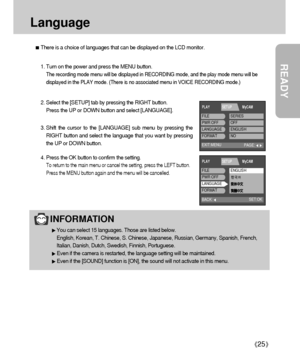 Page 25READY
25
Language
There is a choice of languages that can be displayed on the LCD monitor.
INFORMATION
You can select 15 languages. Those are listed below.
English, Korean, T. Chinese, S. Chinese, Japanese, Russian, Germany, Spanish, French,
Italian, Danish, Dutch, Swedish, Finnish, Portuguese.
Even if the camera is restarted, the language setting will be maintained.
Even if the [SOUND] function is [ON], the sound will not activate in this menu.
1. Turn on the power and press the MENU button.
The...