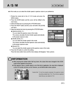 Page 5151
RECORDING
A / S / M
In this mode you can select the shutter speed or aperture value to your preference.
1. Rotate the mode dial to the A/ S/ M mode and press the
MENU button.
2. Press the DOWN button and the cursor will be shifted to the
main menu.
3. Select [A/S/M] menu by pressing the UP/DOWN button.
4. Press the RIGHT button and the cursor will shift to the [A/S/M]
sub menu.
5. 
Select the desired sub menu by pressing the UP/DOWN button.
Aperture priority ( A ) : 
You can select the aperture value...