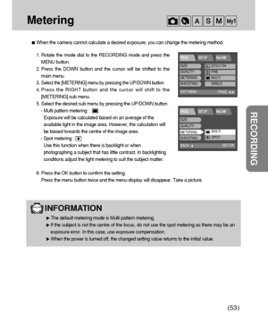 Page 5353
RECORDING
Metering 
When the camera cannot calculate a desired exposure, you can change the metering method.
INFORMATION
The default metering mode is Multi pattern metering.
If the subject is not the centre of the focus, do not use the spot metering as there may be an
exposure error. In this case, use exposure compensation.
When the power is turned off, the changed setting value returns to the initial value.
BACK:
PROG SETUP MyCAM
SET:OK
SIZE
QUALITY
METERING
SHOOTING
MULTISPOT
EXIT:MENU
PROG SETUP...