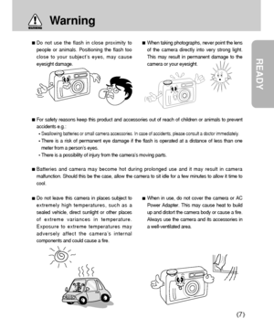 Page 7READY
7
Do not use the flash in close proximity to
people or animals. Positioning the flash too
close to your subject’s eyes, may cause
eyesight damage. When taking photographs, never point the lens
of the camera directly into very strong light.
This may result in permanent damage to the
camera or your eyesight.
Do not leave this camera in places subject to
extremely high temperatures, such as a
sealed vehicle, direct sunlight or other places
of extreme variances in temperature.
Exposure to extreme...