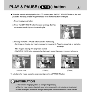 Page 7070
PLAY & PAUSE (           ) button
When the menu is not displayed on the LCD monitor, press the PLAY & PAUSE button to play and
pause the movie clip, or a still image that has a voice memo or audio recording file.
1. Press the play mode button.
2. Press the LEFT/ RIGHT button to select an image that has
voice memo, movie clip or audio recording file.
INFORMATION
The selected image plays back as a single image display.
When the image is playing, the play & pause button, power switch and mode dial can be...