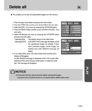 Page 7575
PLAY
Delete all
This enables you to clear all unprotected images from the memory.
NOTICE
Remember that this will permanently delete unprotected images. 
Important shots should be stored on a computer before deletion takes place.
1. Press the play mode button and press the menu button.
2. 
Press the DOWN button and the cursor will be shifted to the main menu.
3. Select the [DEL. ALL] menu by pressing the UP/DOWN button.
4. Press the RIGHT button and the cursor will shift to the [DEL. ALL]
sub menu.
5....