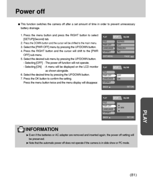 Page 8181
PLAY
Power off
This function switches the camera off after a set amount of time in order to prevent unnecessary
battery drainage.
1. Press the menu button and press the RIGHT button to select
[SETUP](Second) tab.
2. 
Press the DOWN button and the cursor will be shifted to the main menu.
3. Select the [PWR OFF] menu by pressing the UP/DOWN button.
4. Press the RIGHT button and the cursor will shift to the [PWR
OFF] sub menu.
5. Select the desired sub menu by pressing the UP/DOWN button.
- Selecting...