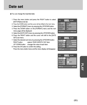 Page 8585
PLAY
Date set
You can change the imprinted date.
1. Press the menu button and press the RIGHT button to select
[SETUP](Second) tab.
2. 
Press the DOWN button and the cursor will be shifted to the main menu.
3. Select the [FORMAT] menu by pressing the UP/DOWN button.
4. Press the DOWN button on the [FORMAT] menu and the next
menu page will be displayed.
5. Select the [DATE SET] menu by pressing the UP/DOWN button.
6. Press the RIGHT button and the cursor will shift to the [DATE
SET] sub menu.
7. Select...