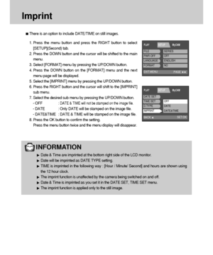 Page 8888
Imprint
There is an option to include DATE/TIME on still images.
1. Press the menu button and press the RIGHT button to select
[SETUP](Second) tab.
2. Press the DOWN button and the cursor will be shifted to the main
menu.
3. Select [FORMAT] menu by pressing the UP/DOWN button.
4. Press the DOWN button on the [FORMAT] menu and the next
menu page will be displayed.
5. Select the [IMPRINT] menu by pressing the UP/DOWN button.
6. Press the RIGHT button and the cursor will shift to the [IMPRINT]
sub menu....