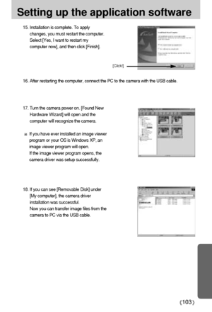 Page 103103
Setting up the application software
15. Installation is complete. To apply
changes, you must restart the computer.
Select [Yes, I want to restart my
computer now], and then click [Finish].
16. After restarting the computer, connect the PC to the camera with the USB cable.
18. If you can see [Removable Disk] under
[My computer], the camera driver
installation was successful. 
Now you can transfer image files from the
camera to PC via the USB cable.
[Click!]
17. Turn the camera power on. [Found New...