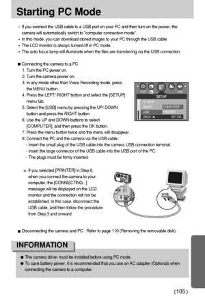 Page 105105
Starting PC Mode
The camera driver must be installed before using PC mode.
To save battery power, it is recommended that you use an AC adapter (Optional) when
connecting the camera to a computer.
INFORMATION
If you connect the USB cable to a USB port on your PC and then turn on the power, the
camera will automatically switch to computer connection mode.
In this mode, you can download stored images to your PC through the USB cable.
The LCD monitor is always turned off in PC mode.
The auto focus lamp...