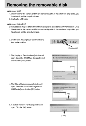 Page 110110
Removing the removable disk
[Click!]
[Double-click!]
[Click!]
[Click!]
Windows 98SE
1. Check whether the camera and PC are transferring a file. If the auto focus lamp blinks, you
have to wait until the lamp illuminates.
2. Unplug the USB cable.
Windows 2000/ME/XP
(The illustrations may be different from the real display in accordance with the Windows O/S.)
1. Check whether the camera and PC are transferring a file. If the auto focus lamp blinks, you
have to wait until the lamp illuminates.
2....