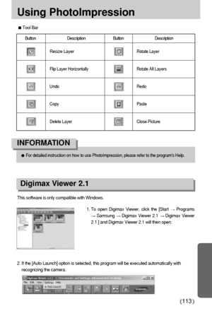 Page 113113
Using PhotoImpression
Tool Bar
Button Description Button Description
Resize Layer
Flip Layer Horizontally
Undo
Copy
Delete Layer
Rotate Layer
Rotate All Layers
Redo
Paste
Close Picture
For detailed instruction on how to use PhotoImpression, please refer to the programs Help.
INFORMATION
Digimax Viewer 2.1
This software is only compatible with Windows.
1. To open Digimax Viewer, click the [Start 
Programs
Samsung Digimax Viewer 2.1 Digimax Viewer
2.1 ] and Digimax Viewer 2.1 will then open. 
2. If the...