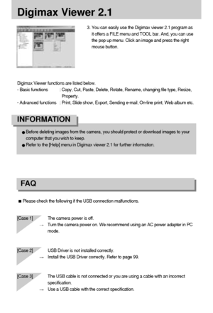 Page 114114
Digimax Viewer functions are listed below.
- Basic functions : Copy, Cut, Paste, Delete, Rotate, Rename, changing file type, Resize,
Property.
- Advanced functions : Print, Slide show, Export, Sending e-mail, On-line print, Web album etc.
Digimax Viewer 2.1
Please check the following if the USB connection malfunctions.
[Case 1]  The camera power is off.
Turn the camera power on. We recommend using an AC power adapter in PC
mode.
[Case 2] USB Driver is not installed correctly.
Install the USB Driver...