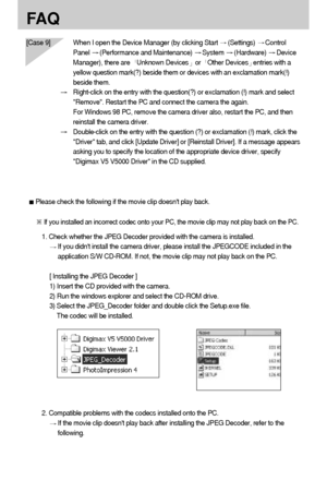 Page 116116
FA Q
[Case 9] When I open the Device Manager (by clicking Start (Settings) Control
Panel 
(Performance and Maintenance) System (Hardware) Device
Manager), there are  
Unknown Devicesor  Other Devicesentries with a
yellow question mark(?) beside them or devices with an exclamation mark(!)
beside them.
Right-click on the entry with the question(?) or exclamation (!) mark and select
Remove. Restart the PC and connect the camera the again. 
For Windows 98 PC, remove the camera driver also, restart the...