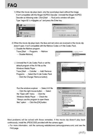 Page 117117
FA Q
1) When the movie clip plays back, only the sound plays back without the image. 
It isnt compatible with the Mogen MJPEG Decoder. Uninstall the Mogen MJPEG
Decoder as following order. Click [Start
Run] and a window will open. 
Type regsvr32 /u m3jpgdec.ax and press the Enter key. 
Most problems will be solved with those remedies. If the movie clip doesnt play back
continuously, install the JPEGCODE provided with the camera again. 
For more information, visit the samsung...