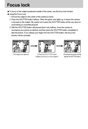 Page 3232Focus lockTo focus on the subject positioned outside of the center, use the focus lock function.Using the Focus Lock
1. Ensure the subject in the center of the autofocus frame.
2. Press the SHUTTER button halfway. When the green auto lights up, it means the camera
is focused on the subject. Be careful not to press the SHUTTER button all the way down to
avoid taking an unwanted pictured.
3. With the SHUTTER button still pressed down only halfway, move the camera to
recompose your picture as desired, and...