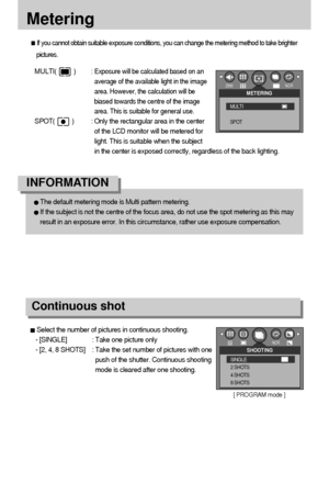 Page 5050Metering
If you cannot obtain suitable exposure conditions, you can change the metering method to take brighter
pictures.MULTI(          ) : 
Exposure will be calculated based on an
average of the available light in the image
area. However, the calculation will be
biased towards the centre of the image
area. This is suitable for general use.
SPOT(          ) : Only the rectangular area in the center
of the LCD monitor will be metered for
light. This is suitable when the subject
in the center is exposed...