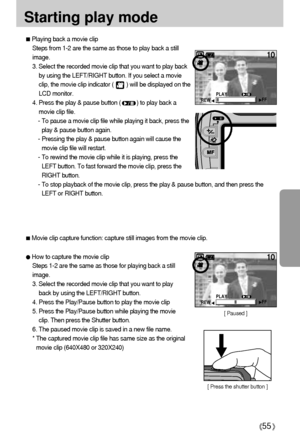 Page 5555
Starting play mode
Playing back a movie clip
Steps from 1-2 are the same as those to play back a still
image.
3. Select the recorded movie clip that you want to play back
by using the LEFT/RIGHT button. If you select a movie
clip, the movie clip indicator (        ) will be displayed on the
LCD monitor.
4. Press the play & pause button (          ) to play back a
movie clip file.
- To pause a movie clip file while playing it back, press the
play & pause button again.
- Pressing the play & pause button...